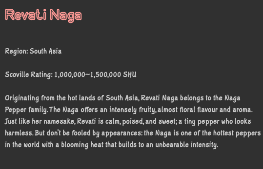 Revati Naga Region: South Asia Scoville Rating: 1,000,000–1,500,000 SHU Originating from the hot lands of South Asia, Revati Naga belongs to the Naga Pepper family. The Naga offers an intensely fruity, almost floral flavour and aroma. Just like her namesake, Revati is calm, poised, and sweet; a tiny pepper who looks harmless. But don’t be fooled by appearances: the Naga is one of the hottest peppers in the world with a blooming heat that builds to an unbearable intensity.