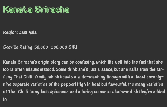 Kanata Sriracha Region: East Asia Scoville Rating: 50,000–100,000 SHU Kanata Sriracha’s origin story can be confusing, which fits well into the fact that she too is often misunderstood. Some think she’s just a sauce, but she hails from the far-flung Thai Chilli family, which boasts a wide-reaching lineage with at least seventy-nine separate varieties of the pepper! High in heat but flavourful, the many varieties of Thai Chilli bring both spiciness and alluring colour to whatever dish they’re added in.