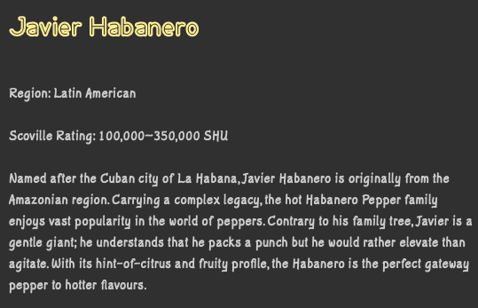 Javier Habanero Region: Latin American Scoville Rating: 100,000–350,000 SHU Named after the Cuban city of La Habana, Javier Habanero is originally from the Amazonian region. Carrying a complex legacy, the hot Habanero Pepper family enjoys vast popularity in the world of peppers. Contrary to his family tree, Javier is a gentle giant; he understands that he packs a punch but he would rather elevate than agitate. With its hint-of-citrus and fruity profile, the Habanero is the perfect gateway pepper to hotter flavours.